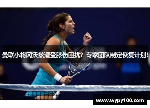 曼联小将冈沃兹遭受膝伤困扰？专家团队制定恢复计划！
